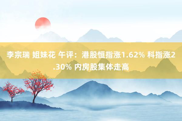 李宗瑞 姐妹花 午评：港股恒指涨1.62% 科指涨2.30% 内房股集体走高