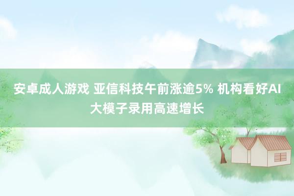 安卓成人游戏 亚信科技午前涨逾5% 机构看好AI大模子录用高速增长