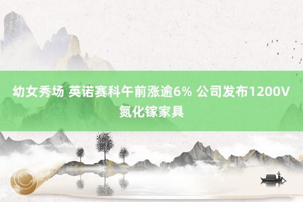 幼女秀场 英诺赛科午前涨逾6% 公司发布1200V氮化镓家具