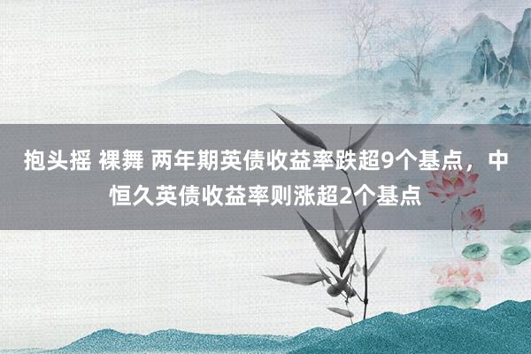 抱头摇 裸舞 两年期英债收益率跌超9个基点，中恒久英债收益率则涨超2个基点