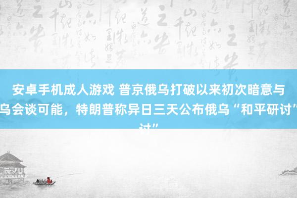 安卓手机成人游戏 普京俄乌打破以来初次暗意与乌会谈可能，特朗普称异日三天公布俄乌“和平研讨”