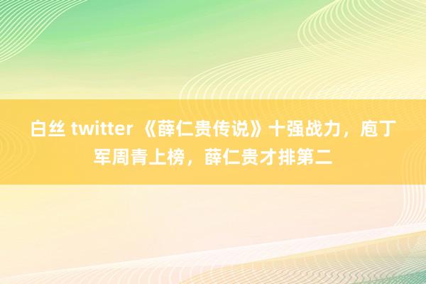 白丝 twitter 《薛仁贵传说》十强战力，庖丁军周青上榜，薛仁贵才排第二