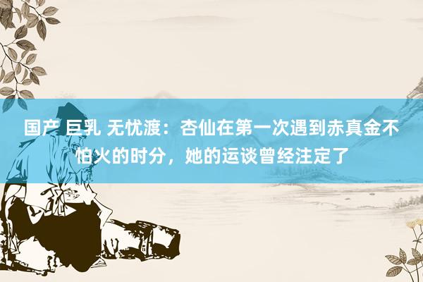国产 巨乳 无忧渡：杏仙在第一次遇到赤真金不怕火的时分，她的运谈曾经注定了