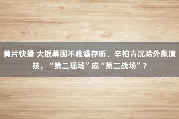 黄片快播 大银幕围不雅濮存昕、辛柏青沉除外飙演技，“第二现场”成“第二战场”？