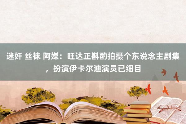 迷奸 丝袜 阿媒：旺达正斟酌拍摄个东说念主剧集，扮演伊卡尔迪演员已细目