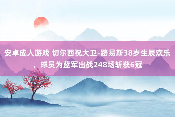 安卓成人游戏 切尔西祝大卫-路易斯38岁生辰欢乐，球员为蓝军出战248场斩获6冠