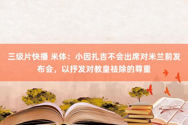 三级片快播 米体：小因扎吉不会出席对米兰前发布会，以抒发对教皇祛除的尊重