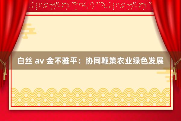 白丝 av 金不雅平：协同鞭策农业绿色发展