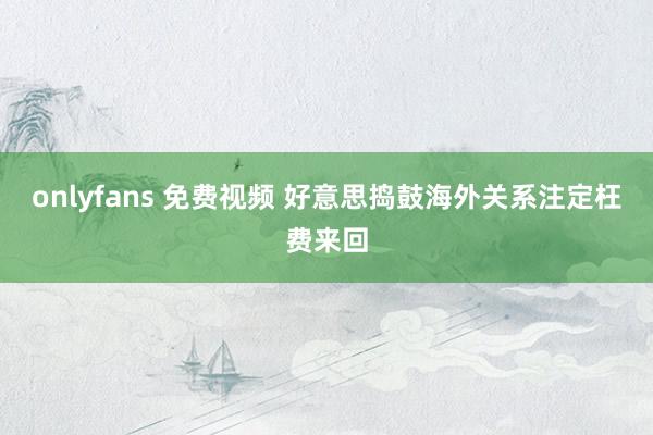 onlyfans 免费视频 好意思捣鼓海外关系注定枉费来回