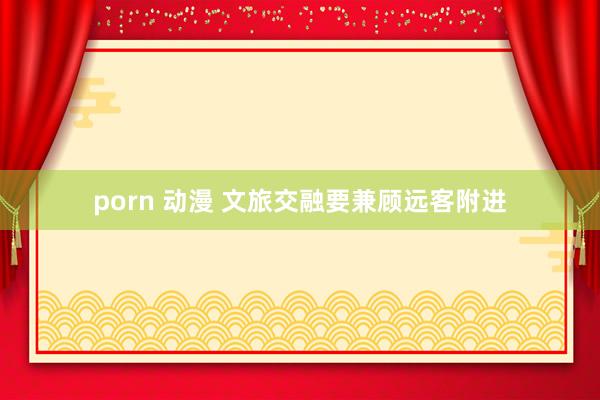 porn 动漫 文旅交融要兼顾远客附进
