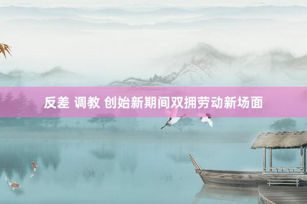 反差 调教 创始新期间双拥劳动新场面