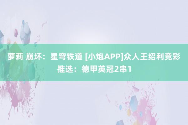 萝莉 崩坏：星穹铁道 [小炮APP]众人王绍利竞彩推选：德甲英冠2串1