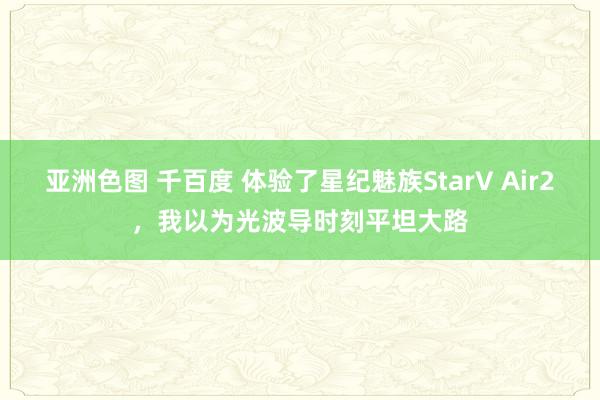 亚洲色图 千百度 体验了星纪魅族StarV Air2，我以为光波导时刻平坦大路