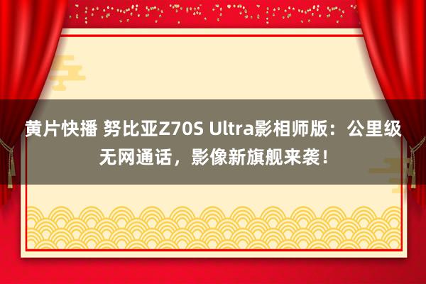 黄片快播 努比亚Z70S Ultra影相师版：公里级无网通话，影像新旗舰来袭！