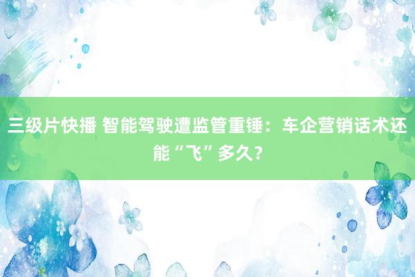 三级片快播 智能驾驶遭监管重锤：车企营销话术还能“飞”多久？