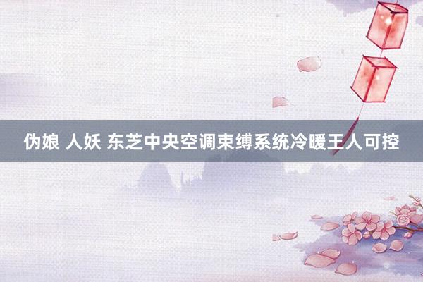 伪娘 人妖 东芝中央空调束缚系统冷暖王人可控