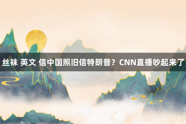 丝袜 英文 信中国照旧信特朗普？CNN直播吵起来了
