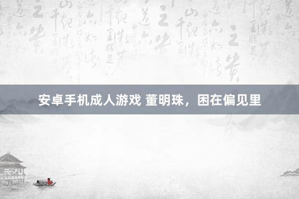 安卓手机成人游戏 董明珠，困在偏见里