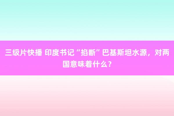 三级片快播 印度书记“掐断”巴基斯坦水源，对两国意味着什么？