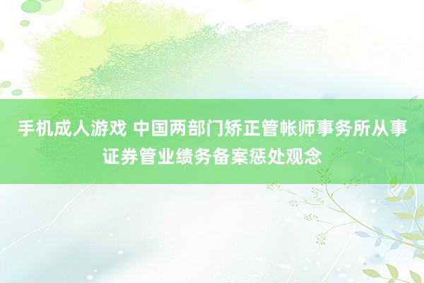 手机成人游戏 中国两部门矫正管帐师事务所从事证券管业绩务备案惩处观念