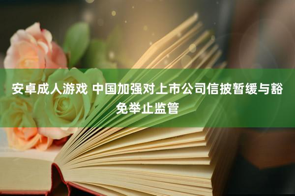 安卓成人游戏 中国加强对上市公司信披暂缓与豁免举止监管