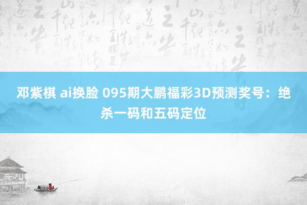 邓紫棋 ai换脸 095期大鹏福彩3D预测奖号：绝杀一码和五码定位